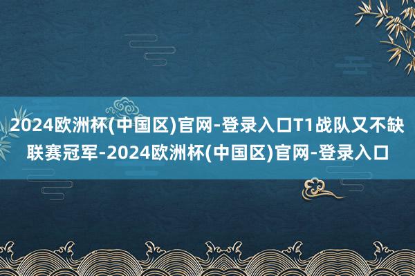 2024欧洲杯(中国区)官网-登录入口T1战队又不缺联赛冠军-2024欧洲杯(中国区)官网-登录入口