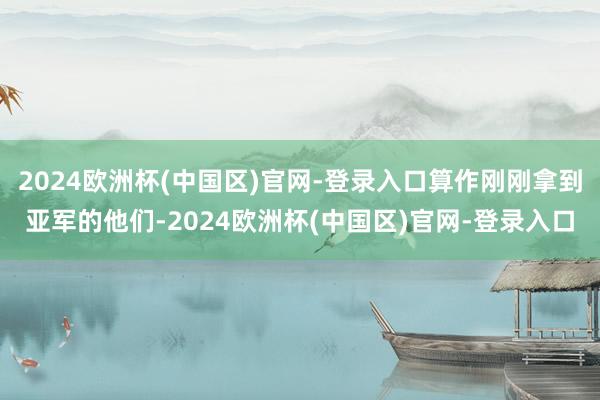 2024欧洲杯(中国区)官网-登录入口算作刚刚拿到亚军的他们-2024欧洲杯(中国区)官网-登录入口