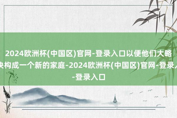 2024欧洲杯(中国区)官网-登录入口以便他们大略联袂构成一个新的家庭-2024欧洲杯(中国区)官网-登录入口