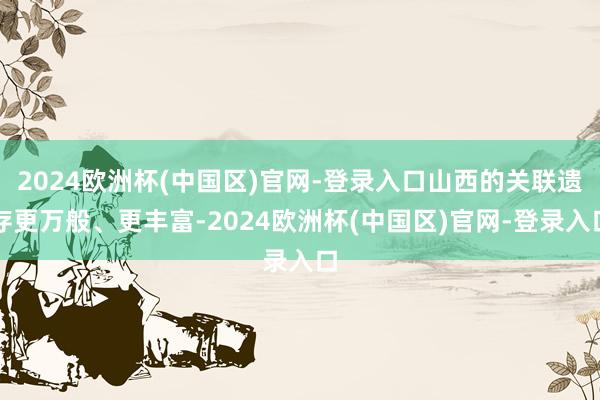 2024欧洲杯(中国区)官网-登录入口山西的关联遗存更万般、更丰富-2024欧洲杯(中国区)官网-登录入口