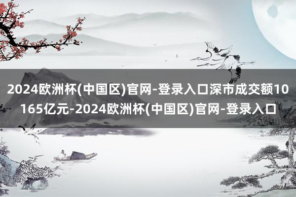 2024欧洲杯(中国区)官网-登录入口深市成交额10165亿元-2024欧洲杯(中国区)官网-登录入口