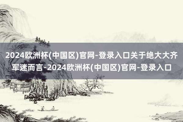 2024欧洲杯(中国区)官网-登录入口关于绝大大齐军迷而言-2024欧洲杯(中国区)官网-登录入口