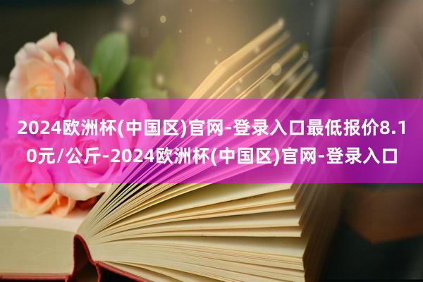 2024欧洲杯(中国区)官网-登录入口最低报价8.10元/公斤-2024欧洲杯(中国区)官网-登录入口