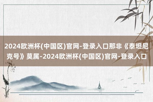 2024欧洲杯(中国区)官网-登录入口那非《泰坦尼克号》莫属-2024欧洲杯(中国区)官网-登录入口