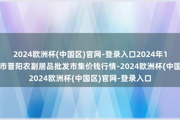 2024欧洲杯(中国区)官网-登录入口2024年10月14日山西汾阳市晋阳农副居品批发市集价钱行情-2024欧洲杯(中国区)官网-登录入口