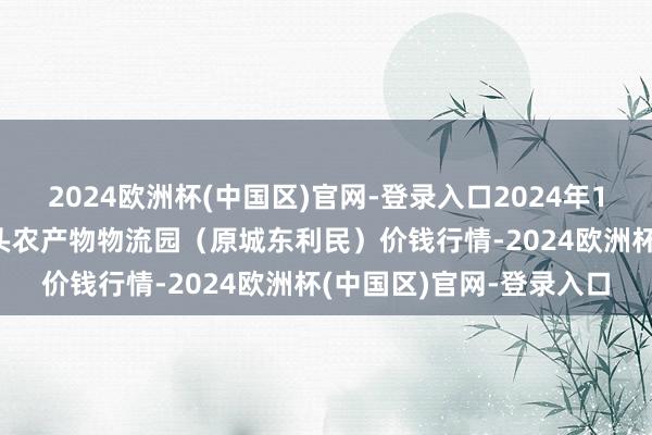 2024欧洲杯(中国区)官网-登录入口2024年10月14日山西太原丈子头农产物物流园（原城东利民）价钱行情-2024欧洲杯(中国区)官网-登录入口