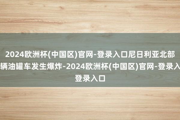 2024欧洲杯(中国区)官网-登录入口尼日利亚北部一辆油罐车发生爆炸-2024欧洲杯(中国区)官网-登录入口