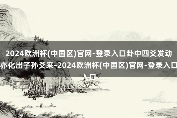 2024欧洲杯(中国区)官网-登录入口卦中四爻发动亦化出子孙爻来-2024欧洲杯(中国区)官网-登录入口