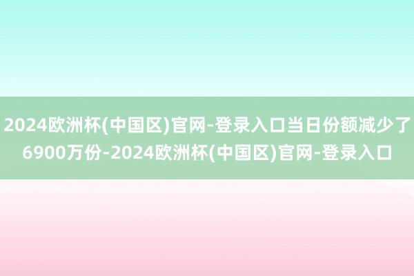 2024欧洲杯(中国区)官网-登录入口当日份额减少了6900万份-2024欧洲杯(中国区)官网-登录入口