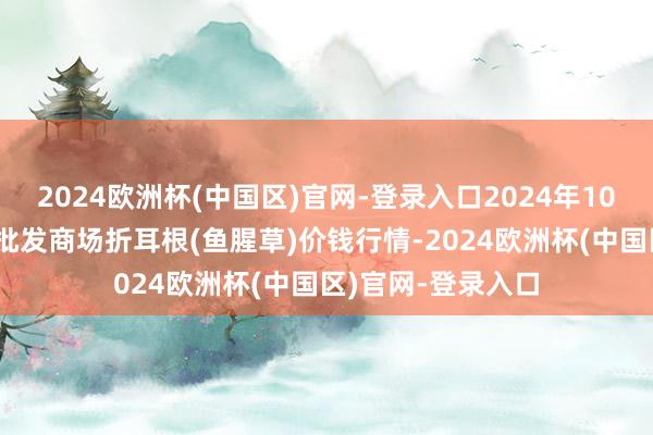 2024欧洲杯(中国区)官网-登录入口2024年10月19日天下主要批发商场折耳根(鱼腥草)价钱行情-2024欧洲杯(中国区)官网-登录入口