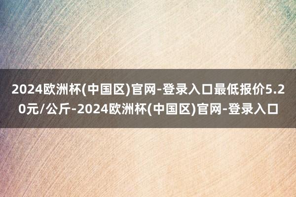 2024欧洲杯(中国区)官网-登录入口最低报价5.20元/公斤-2024欧洲杯(中国区)官网-登录入口