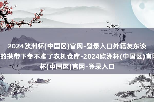 2024欧洲杯(中国区)官网-登录入口外籍友东谈主在栽培员的携带下参不雅了农机仓库-2024欧洲杯(中国区)官网-登录入口