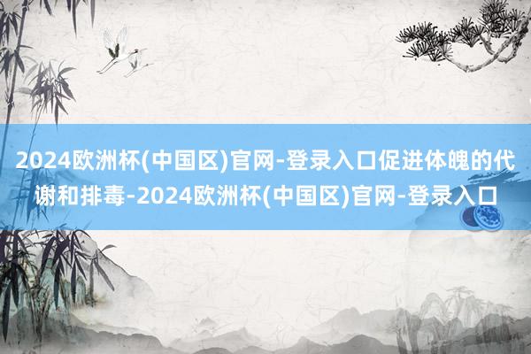 2024欧洲杯(中国区)官网-登录入口促进体魄的代谢和排毒-2024欧洲杯(中国区)官网-登录入口