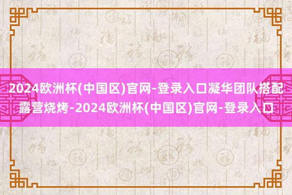 2024欧洲杯(中国区)官网-登录入口凝华团队搭配露营烧烤-2024欧洲杯(中国区)官网-登录入口