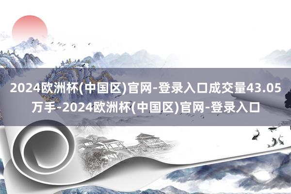 2024欧洲杯(中国区)官网-登录入口成交量43.05万手-2024欧洲杯(中国区)官网-登录入口