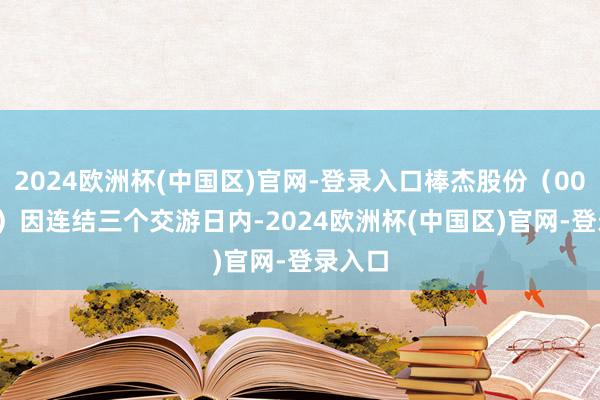 2024欧洲杯(中国区)官网-登录入口棒杰股份（002634）因连结三个交游日内-2024欧洲杯(中国区)官网-登录入口