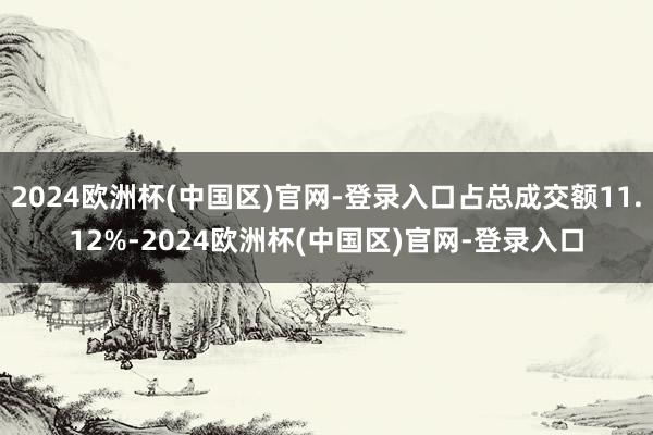 2024欧洲杯(中国区)官网-登录入口占总成交额11.12%-2024欧洲杯(中国区)官网-登录入口