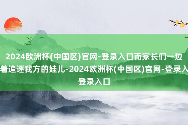 2024欧洲杯(中国区)官网-登录入口而家长们一边忙着追逐我方的娃儿-2024欧洲杯(中国区)官网-登录入口