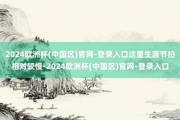 2024欧洲杯(中国区)官网-登录入口这里生涯节拍相对较慢-2024欧洲杯(中国区)官网-登录入口