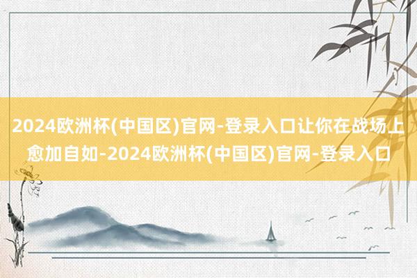 2024欧洲杯(中国区)官网-登录入口让你在战场上愈加自如-2024欧洲杯(中国区)官网-登录入口