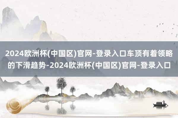 2024欧洲杯(中国区)官网-登录入口车顶有着领略的下滑趋势-2024欧洲杯(中国区)官网-登录入口