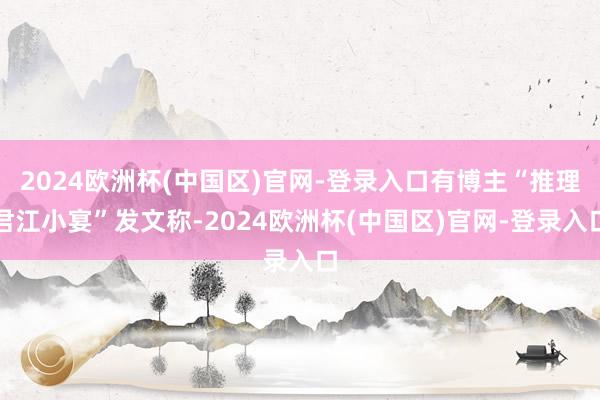 2024欧洲杯(中国区)官网-登录入口有博主“推理君江小宴”发文称-2024欧洲杯(中国区)官网-登录入口