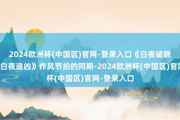 2024欧洲杯(中国区)官网-登录入口《白夜破晓》在延续《白夜追凶》作风节拍的同期-2024欧洲杯(中国区)官网-登录入口