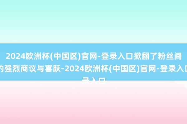 2024欧洲杯(中国区)官网-登录入口掀翻了粉丝间的强烈商议与喜跃-2024欧洲杯(中国区)官网-登录入口