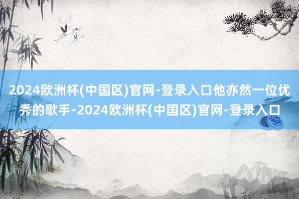 2024欧洲杯(中国区)官网-登录入口他亦然一位优秀的歌手-2024欧洲杯(中国区)官网-登录入口