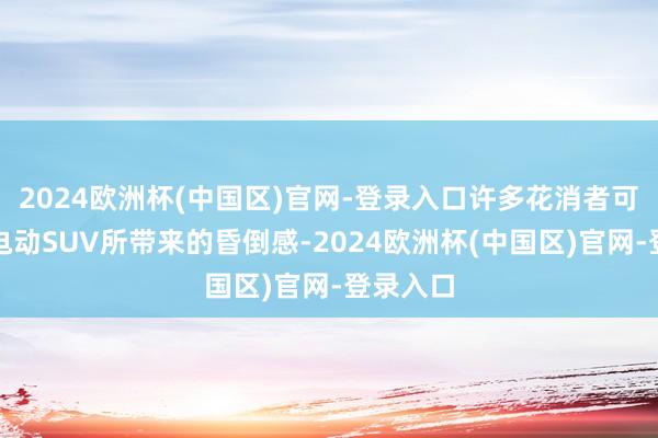 2024欧洲杯(中国区)官网-登录入口许多花消者可能惦记电动SUV所带来的昏倒感-2024欧洲杯(中国区)官网-登录入口