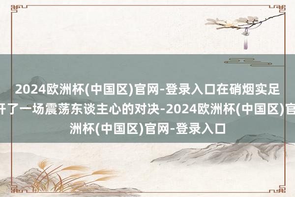 2024欧洲杯(中国区)官网-登录入口在硝烟实足的战场上张开了一场震荡东谈主心的对决-2024欧洲杯(中国区)官网-登录入口