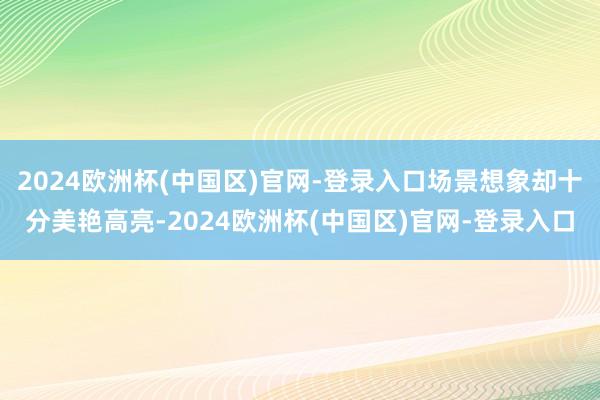 2024欧洲杯(中国区)官网-登录入口场景想象却十分美艳高亮-2024欧洲杯(中国区)官网-登录入口