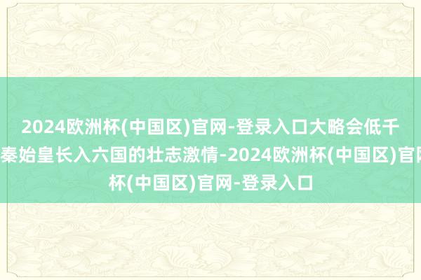 2024欧洲杯(中国区)官网-登录入口大略会低千里地论说着秦始皇长入六国的壮志激情-2024欧洲杯(中国区)官网-登录入口