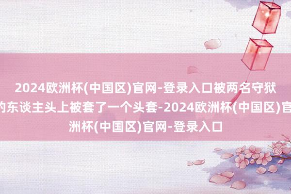 2024欧洲杯(中国区)官网-登录入口被两名守狱东谈主架着的东谈主头上被套了一个头套-2024欧洲杯(中国区)官网-登录入口