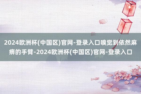 2024欧洲杯(中国区)官网-登录入口嗅觉到依然麻痹的手臂-2024欧洲杯(中国区)官网-登录入口