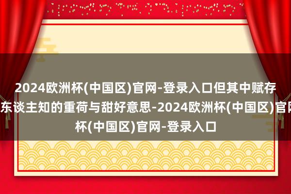 2024欧洲杯(中国区)官网-登录入口但其中赋存着许多不为东谈主知的重荷与甜好意思-2024欧洲杯(中国区)官网-登录入口