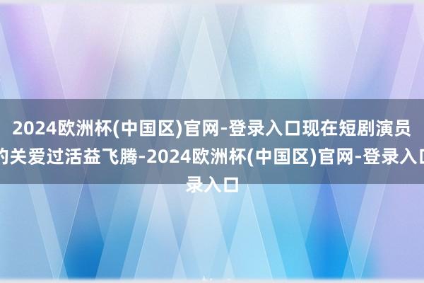 2024欧洲杯(中国区)官网-登录入口现在短剧演员的关爱过活益飞腾-2024欧洲杯(中国区)官网-登录入口