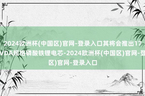 2024欧洲杯(中国区)官网-登录入口其将会推出173Ah的VDA规格磷酸铁锂电芯-2024欧洲杯(中国区)官网-登录入口