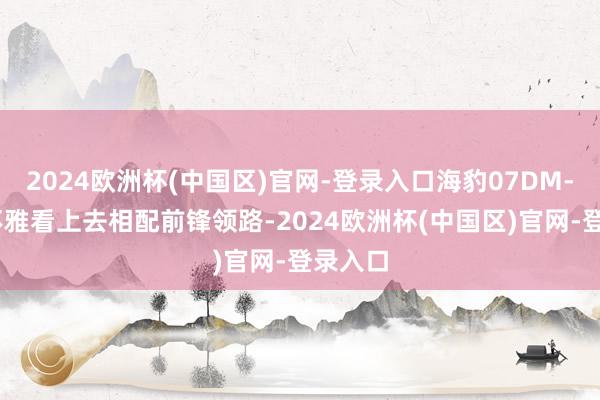 2024欧洲杯(中国区)官网-登录入口海豹07DM-i的外不雅看上去相配前锋领路-2024欧洲杯(中国区)官网-登录入口