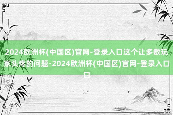 2024欧洲杯(中国区)官网-登录入口这个让多数玩家头疼的问题-2024欧洲杯(中国区)官网-登录入口