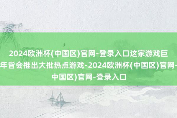 2024欧洲杯(中国区)官网-登录入口这家游戏巨头实在每年皆会推出大批热点游戏-2024欧洲杯(中国区)官网-登录入口