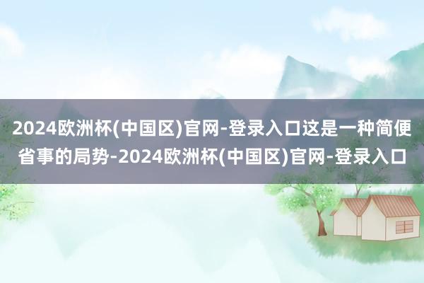 2024欧洲杯(中国区)官网-登录入口这是一种简便省事的局势-2024欧洲杯(中国区)官网-登录入口